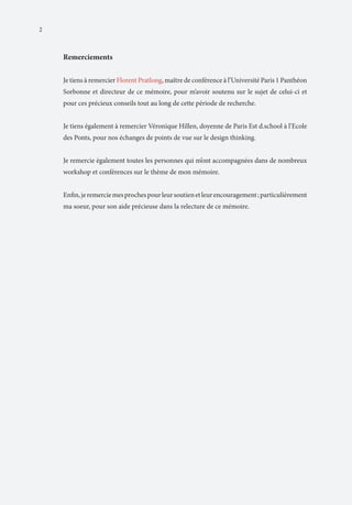 2

Remerciements
Je tiens à remercier Florent Pratlong, maître de conférence à l’Université Paris 1 Panthéon
Sorbonne et directeur de ce mémoire, pour m’avoir soutenu sur le sujet de celui-ci et
pour ces précieux conseils tout au long de cette période de recherche.
Je tiens également à remercier Véronique Hillen, doyenne de Paris Est d.school à l’Ecole
des Ponts, pour nos échanges de points de vue sur le design thinking.
Je remercie également toutes les personnes qui m’ont accompagnées dans de nombreux
workshop et conférences sur le thème de mon mémoire.
Enfin, je remercie mes proches pour leur soutien et leur encouragement ; particulièrement
ma soeur, pour son aide précieuse dans la relecture de ce mémoire.

 