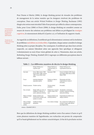 20

Pour Dunne et Martin (2006), le design thinking permet de résoudre des problèmes
de management de la même manière que les designers résolvent des problèmes de
conception. Dans son article Wicked Problems in Design Thinking, Buchanan (1992)
élargit cette notion mais introduit l’idée d’une pensée qui reflète la culture contemporaine.
Connaissances
qui permettent
le traitement
adéquat des
informations
Traduction de
l’auteur du terme
« Wicked »

Enfin, pour Cross (2006) et Dorst (2006), le design thinking est considéré comme un
moyen de trouver des solutions aux problèmes mal définis en privilégiant les stratégies
cognitives, le raisonnement abductif (cf partie x.x), et l’utilisation de supports visuels.
Au regard de ces définitions, il semblerait que le dénominateur commun soit la résolution
de problèmes mal définis ou irréductibles. Cependant, chaque auteur considère le design
thinking selon sa propre discipline. Par conséquent, il semblerait que dans leurs articles
respectifs, ces auteurs l’abordent selon une approche bien spécifique et s’éloignent
(volontairement ou non) d’une vision globale de celui-ci. Néanmoins, dans son article,
Rethinking Design Thinking, Kimbell (2011) regroupe ces différentes perceptions dans le
tableau suivant :

Table 2 – Les différentes manières de décrire le design thinking

source : Kimbell (2011)

Bien que les définitions du design thinking semblent varier d’un auteur à l’autre et qu’il
existe plusieurs manières de l’appréhender, nos recherches ont permis de comprendre
qu’il se basait globalement sur les mêmes caractéristiques ; le but de la prochaine section

 