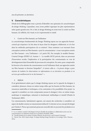 21

sera de présenter ces dernières.

V.	 Caractéristiques
L’étude de la bibliographie nous a permis d’identifier une quinzaine de caractéristiques
du design thinking. Cependant, nous avons préféré regrouper les plus représentatives
selon quatre grands axes. De ce fait, le design thinking est avant tout (i) centré sur l’être
humain, (ii) réfléchi, (iii) visuel, et (iv) expérimental et créatif.
1.	

Centré sur l’être humain, sur l’utilisateur

La caractéristique fondamentale du Design Thinking repose sur son approche humancentred qui s’exprime à la fois dans la façon dont les designers collaborent, et à la fois
dans les méthodes participatives de co-création9. Nous assistons à un tournant d’une
conception centrée sur l’être humain « pour le consommateur » à une conception centrée
sur l’être humain « avec l’utilisateur » (cf. partie III). Par exemple, le modèle HumanCentred Design d’IDEO (cf. Annexe 1 – Le modèle HCD) prévoit, dans un processus
d’innovation sociale, l’implication et la participation des communautés en voie de
développement dans l’ensemble du processus de conception. En outre, pour comprendre
les besoins et les attentes du consommateur ou de l’utilisateur final, une approche centrée
sur l’être humain va favoriser l’empathie10. A travers celle-ci, « la pensée design a pour
mission de traduire les observations en informations et ces dernières en produits et en
services qui amélioreront la vie des hommes11 ».
2.	

Réfléchi

Il est généralement admis que le design thinking repose sur la capacité du designer à
considérer plusieurs choses en même temps telles que les besoins de l’être humain, les
ressources matérielles et techniques, et les contraintes et les possibilités d’un projet. La
capacité à considérer ces trois composantes pousse le designer à être, en même temps,
analytique et empathique, rationnel et émotionnel, méthodique et intuitif (Pombo &
Tschimmel, 2005).
Ces raisonnements, latéralement opposés, ont amené des recherches à considérer cet
aspect de dualité comme un raisonnement abductif. Ce dernier est un concept développé
par Charles S. Pierce qui soutenait qu’aucune nouvelle idée ne pouvait être produite en se
9 ‒ La co-création consiste à développer de façon durable des produits en collaboration active avec les
consommateurs ou utilisateurs finaux de ces produits (Prahalad, 2000).
10 ‒ Faculté intuitive de se mettre à la place d’autrui, de percevoir ce qu’il ressent (Larousse)
11 ‒ Brown Tim. 2010. L’esprit design : le design thinking change l’entreprise et la stratégie. Paris : Pearson.
264 p.

 