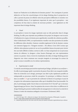 22

basant sur l’induction ou la déduction de données passées12. Par conséquent, la pensée
abductive est l’une des caractéristiques clé du design thinking dans la proportion où
celle-ci permet de penser, de réfléchir selon des perceptives différentes et orientées vers
des possibilités futures. Il est également important de noter que la perception – une
compétence de base dans la création de nouveaux produits – joue également un rôle
important dans le design thinking.
3.	

Visuel

La perception à travers les images représente aussi un rôle particulier dans le design
thinking. En effet, pour répondre aux problèmes d’un projet, les designers vont recourir
à l’utilisation de croquis, de dessins pour appréhender ensemble des solutions possibles.
Selon Goldschimdt (1994), ces représentations visuelles vont alors permettre de clarifier
les différentes idées abordées. L’auteure considère également le fait de dessiner comme
une extension logique de « l’imagerie mentale ». Par ailleurs, Cross (2011) avance que
réfléchir selon plusieurs points de vue sur les possibilités futures du projet peut s’avérer
être une tâche difficile à réaliser, surtout si celle-ci se base uniquement sur un processus
interne de réflexion. Le designer a donc besoin d’interagir avec une représentation
externe à sa pensée. Ainsi, à travers la visualisation des idées, le design thinking permet
d’apporter une vision commune aux concepts imaginés et encourager les acteurs du
projet à avancer ensemble avec les mêmes représentations.
4.	

Expérimental et créatif

Ce trait de caractéristique pourrait être représenté par l’adage « fail often to succeed faster ».
En effet, le prototypage rapide va permettre de passer d’une idée à une maquette testable.
Selon les recherches sur le design, prototyper une idée le plus rapidement possible est
Concept Knowledge (cf.
Owen, 2006)

indispensable au processus créatif de conception. Un prototype va d’ailleurs s’inscrire
dans un modèle C-K qui va permettre de confronter la théorie et la pratique et aussi de
récupérer des informations importantes telles que la faisabilité d’une fonctionnalité. De
plus, le prototypage rapide s’inscrit dans un mouvement Do It Yourself13 qui va favoriser
l’apprentissage par l’erreur. Ainsi, l’acceptation des erreurs et des échecs va différencier le
design thinking des pensées traditionnelles de management et va favoriser la créativité et
l’aisance à traiter des situations ambiguës et incertaines (Tschimmel, 2005).
12 ‒ DOUVEN Igor. 2011, Abduction [en ligne], The Stanford Encyclopedia of Philosophy. Consulté le
10/08/13. http://plato.stanford.edu/archives/spr2011/entries/abduction
13 ‒ Méthode qui permet de créer toute sortes de choses de manière artisanale et généralement peu coûteuse

 