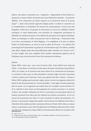 27

ailleurs, cette phase va permettre aux « enquêteurs » d’approfondir le brief initial en y
ajoutant un certains nombres de limites mais aussi d’objectifs à atteindre. « L’acceptation
délibérée, voire enthousiaste des limites imposées est au fondement même de la pensée
design20 ». Après cette première approche, l’équipe-projet va ensuite se concentrer sur
la compréhension en profondeur des besoins des consommateurs à travers une série
d’enquêtes, d’interviews, de groupes de discussions ou encore de workshop. D’autres
techniques et outils d’observation vont permettre de comprendre précisément les
habitudes, les manières de penser et les attentes des personnes d’un segment spécifique.
Parmi ces techniques et outils, nous pouvons citer le Shadowing → l’immersion dans
la vie d’un consommateur, le Mind-Mapping → la compilation et la mise en relation
d’idées ou d’informations, ou encore la mise en place de Personas → la création d’un
personnage fictif représentant un groupe de consommateurs type. Par ailleurs, pendant
cette phase, l’équipe projet doit particulièrement prêter attention aux extremes users21
car leurs insights vont venir compléter d’une manière radicalement opposée ceux de
l’utilisateur type et ainsi favoriser l’essor d’un maximum de solutions.
Ideation
Kamp (2001) avance que « pour avoir de bonnes idées, il faut d’abord avoir beaucoup
d’idées ». Cette phase va s’articuler à la fois autour de séances de Brainstorming (Osborn,
1963), de croquis, ou de scénarios mais aussi autour de la construction de prototypes.
La créativité va alors jouer un rôle primordial et certaines règles sont alors nécessaires
à mettre en place pour la favoriser. Ainsi, pour générer des idées créatives, Littman et
Kelley (2005) explique que la première règle consiste à écarter tout jugement subjectif et
bannir le rôle obstructionniste de « l’avocat du diable ». Cette règle est la plus importante
dans la mesure où un jugement non justifié peut être considéré comme l’ennemi n°1
de la créativité et peut mener au découragement de certaines personnes à se montrer
créatives. Par exemple, l’utilisation de Post-It va permettre aux participants d’écrire de
manière spontanée leurs idées sans être influencé par d’autres associations. Au fur et à
mesure de la pertinence des idées, il va être nécessaire de réaliser des prototypes. Ces
derniers vont permettre d’apprendre quelles sont les forces et les faiblesses d’une idée et
d’identifier d’éventuelles nouvelles orientations (Brown et Wyatt, 2010). Selon ces mêmes
auteurs, un prototype a pour objectif la génération de feedbacks utiles pour faire évoluer
une idée. Par conséquent, le temps, l’effort et l’investissement alloué à la conception d’un
20 ‒ Ibid. [11], p. 19
	

 