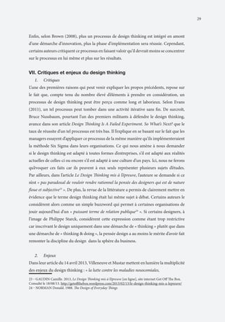 29

Enfin, selon Brown (2008), plus un processus de design thinking est intégré en amont
d’une démarche d’innovation, plus la phase d’implémentation sera réussie. Cependant,
certains auteurs critiquent ce processus en faisant valoir qu’il devrait moins se concentrer
sur le processus en lui même et plus sur les résultats.

VII. Critiques et enjeux du design thinking
1.	

Critiques

L’une des premières raisons qui peut venir expliquer les propos précédents, repose sur
le fait que, compte tenu du nombre élevé d’éléments à prendre en considération, un
processus de design thinking peut être perçu comme long et laborieux. Selon Evans
(2011), un tel processus peut tomber dans une activité itérative sans fin. De surcroît,
Bruce Nussbaum, pourtant l’un des premiers militants à défendre le design thinking,
avance dans son article Design Thinking Is A Failed Experiment. So What’s Next? que le
taux de réussite d’un tel processus est très bas. Il l’explique en se basant sur le fait que les
managers essayent d’appliquer ce processus de la même manière qu’ils implémenteraient
la méthode Six Sigma dans leurs organisations. Ce qui nous amène à nous demander
si le design thinking est adapté à toutes formes d’entreprises, s’il est adapté aux réalités
actuelles de celles-ci ou encore s’il est adapté à une culture d’un pays. Ici, nous ne ferons
qu’évoquer ces faits car ils peuvent à eux seuls représenter plusieurs sujets d’études.
Par ailleurs, dans l’article Le Design Thinking mis à l’épreuve, l’auteure se demande si ce
n’est « pas paradoxal de vouloir rendre rationnel la pensée des designers qui est de nature
floue et subjective23 ». De plus, la revue de la littérature a permis de clairement mettre en
évidence que le terme design thinking était lui même sujet à débat. Certains auteurs le
considèrent alors comme un simple buzzword qui permet à certaines organisations de
jouir aujourd’hui d’un « puissant terme de relation publique24 ». Si certains designers, à
l’image de Philippe Starck, considèrent cette expression comme étant trop restrictive
car inscrivant le design uniquement dans une démarche de « thinking » plutôt que dans
une démarche de « thinking & doing », la pensée design a au moins le mérite d’avoir fait
remonter la discipline du design dans la sphère du business.
2.	

Enjeux

Dans leur article du 14 avril 2013, Villeneuve et Mustar mettent en lumière la multiplicité
des enjeux du design thinking : « la lutte contre les maladies nosocomiales,
23 ‒ GAUDIN Camille. 2013, Le Design Thinking mis à l’épreuve [en ligne], site internet Get Off The Box.
Consulté le 18/08/13. http://getoffthebox.wordpress.com/2013/02/13/le-design-thinking-mis-a-lepreuve/
24 ‒ NORMAN Donald. 1988. The Design of Everyday Things

 