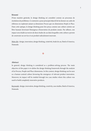 3

Résumé
D’une manière générale, le design thinking est considéré comme un processus de
résolution de problèmes. Ce mémoire a pour principal objectif de lui donner un cadre de
référence en explorant autant sa dimension Process que ses dimensions People et Place.
Dans cette optique, le design thinking peut être perçu comme une culture centrée sur
l’être humain favorisant l’émergence d’innovation de produits sensés. Par ailleurs, son
impact sera étudié au travers de deux études de cas dans lesquelles cette culture a permis
de construire un service et un produit radicalement innovant.
Mots clés : design, innovation, design thinking, créativité, étude de cas, Bank of America,
Nintendo

•

Abstract
In general, design thinking is considered as a problem-solving process. The main
objective of this paper is to define the design thinking framework through the analysis
of its Process, People and Place dimensions. In this context, design thinking can be seen
as a human-centred culture favouring the emergence of relevant product innovation.
Moreover, its impact will be studied through two case studies where this culture was
used to build completely innovative products.
Keywords : design, innovation, design thinking, creativity, case studies, Bank of America,
Nintendo

 