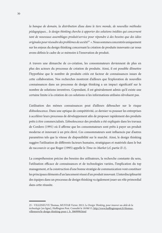 30

la banque de demain, la distribution d’eau dans le tiers monde, de nouvelles méthodes
pédagogiques... le design thinking cherche à apporter des solutions inédites qui concernent
tant de nouveaux assemblages produit/service pour répondre à des besoins que des idées
originales pour résoudre des problèmes de société25 ». Nous sommes concentrés uniquement
sur les enjeux du design thinking concernant la création de produits innovants car nous
avons définis le cadre de ce mémoire à l’innovation de produit.
A travers une démarche de co-création, les consommateurs deviennent de plus en
plus des acteurs du processus de création de produits. Ainsi, il est possible d’émettre
l’hypothèse que le nombre de produits créés est facteur de connaissances issues de
cette collaboration. Nos recherches montrent d’ailleurs que l’exploration de nouvelles
connaissances dans un processus de design thinking a un impact significatif sur le
nombre de solutions inventives. Cependant, il est généralement admis qu’il existe une
certaine limite à la création de ces solutions si les informations utilisées n’évoluent pas.
L’utilisation des mêmes connaissances peut d’ailleurs déboucher sur le risque
d’obsolescence. Dans une optique de compétitivité, ce dernier va pousser les entreprises
à accélérer leurs processus de développement afin de proposer rapidement des produits
prêts à être commercialisés. L’obsolescence des produits a été expliquée dans les travaux
de Cordero (1991) où il affirme que les consommateurs sont prêts à payer un produit
moderne et innovant à un prix élevé. Ces consommateurs sont influencés par d’autres
paramètres tels que la vitesse de disponibilité sur le marché. Ainsi, le design thinking
suggère l’utilisation de différents facteurs humains, stratégiques et matériels dans le but
de raccourcir ce que Roger (1995) appelle le Time-to-Market (cf. partie II-1).
La compréhension précise des besoins des utilisateurs, la recherche constante du sens,
l’utilisation efficace de connaissances et de technologies variées, l’implication du top
management, et la construction d’une bonne stratégie de communication vont constituer
les principaux éléments d’un lancement réussi d’un produit innovant. L’interdisciplinarité
des équipes dans un processus de design thinking va également jouer un rôle primordial
dans cette réussite.

25 ‒ VILLENEUVE Thomas, MUSTAR Victor. 2013, Le Design Thinking, pour innover au-delà de la
technologie [en ligne], Huffington Post. Consulté le 18/08/13. http://www.huffingtonpost.fr/thomasvilleneuve/le-design-thinking-pour-i_b_3069998.html

 