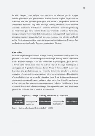 31

En effet, Cooper (1994) souligne cette corrélation en affirmant que des équipes
interdisciplinaires ne vont pas seulement accélérer la mise en place de produits sur
le marché, elles vont également participer à leurs succès. Il est également intéressant
d’observer les bénéfices à long terme du design thinking. Dorst et al. (1992) déclarent
que même si le nombre de recherches – en termes de résultats – sur le design thinking
est relativement peu élevé, certaines tendances peuvent être identifiées. Parmi elles,
nous pouvons citer l’importance de la formulation du challenge initial, l’acceptation des
contraintes ou encore la nécessité d’avoir une vision commune pour atteindre un objectif
précis. Ces tendances vont être autant de facteurs qui vont déterminer le succès d’un
produit innovant dans le cadre d’un processus de design thinking.

Conclusion
La littérature présente généralement le design thinking uniquement sous le prisme d’un
processus. Nous avons vu dans cette partie que le design thinking pouvait s’apparenter
à sorte de culture au regard de ces trois composantes majeures : people, place, process.
A travers cette culture, nous avons pu analyser l’impact du design thinking sur le
développement de produits innovants. Fernez-Walch et Romon (2010) avance que
la création d’un produit innovant va « permettre à l’entreprise d’améliorer sa position
stratégique et/ou de renforcer ces compétences clés et ses connaissances ». L’introduction
d’un produit innovant sur le marché est quelque chose de particulièrement important
pour une entreprise dans la mesure où ils vont lui permettre de se diversifier, de s’adapter
et de se réinventer dans un environnement en constante évolution. En définitive, la figure
10 tente de démontrer la relation entre design thinking et innovation ; nous tenterons de
prouver son exactitude dans la partie III de ce mémoire.

Figure 10 – Design Thinking, Innovation et Croissance
DESIGN
THINKING

est une culture
optimisée pour

L’INNOVATION

qui est devenue la voie
majeure menant à la

Source : l’auteur, adapté des réflexions de Foley (2013)

PARTIII

CROISSANCE

 