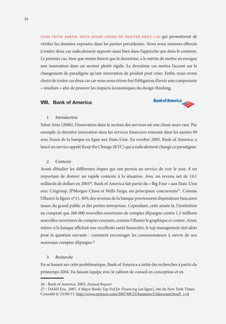 34

dans cette partie, nous avons choisi de traiter deux cas qui permettront de
vérifier les données exposées dans les parties précédentes. Nous nous sommes efforcés
à traiter deux cas radicalement opposés aussi bien dans l’approche que dans le contexte.
Le premier cas, bien que moins fourni que le deuxième, a le mérite de mettre en exergue
une innovation dans un secteur plutôt rigide. Le deuxième cas mettra l’accent sur le
changement de paradigme qu’une innovation de produit peut créer. Enfin, nous avons
choisi de traiter ces deux cas car nous nous étions fixé l’obligation d’avoir une composante
« résultats » afin de prouver les impacts économiques du design thinking.

VIII. Bank of America 		
I.	
1.	

Introduction

Selon Ante (2006), l’innovation dans le secteur des services est une chose assez rare. Par
exemple, la dernière innovation dans les services financiers remonte dans les années 90
avec l’essor de la banque en ligne aux Etats-Unis. En octobre 2005, Bank of America, a
lancé un service appelé Keep the Change (KTC) qui a radicalement changé ce paradigme.
2.	

Contexte

Avant d’étudier les différentes étapes qui ont permis au service de voir le jour, il est
important de donner un rapide contexte à la situation. Avec un revenu net de 14,1
milliards de dollars en 200326, Bank of America fait partie du « Big Four » aux Etats-Unis
avec Citigroup, JPMorgan Chase et Wells Fargo, ses principaux concurrents27. Comme
l’illustre la figure n°11, 46% des revenus de la banque proviennent d’opérations bancaires
issues du grand public et des petites entreprises. Cependant, cette année là, l’institution
ne comptait que 260 000 nouvelles ouvertures de comptes d’épargne contre 1,3 millions
nouvelles ouvertures de comptes courants, comme l’illustre le graphique ci-contre. Ainsi,
même si la banque affichait une excellente santé financière, le top management s’est alors
posé la question suivante : comment encourager les consommateurs à ouvrir de nos
nouveaux comptes d’épargne ?
3.	

Recherche

En se basant sur cette problématique, Bank of America a initié des recherches à partir du
printemps 2004. En faisant équipe avec le cabinet de conseil en conception et en
26 ‒ Bank of America. 2003, Annual Report
27 ‒ DASH Eric. 2007, 4 Major Banks Tap Fed for Financing [en ligne], site du New York Times.
Consulté le 23/08/13. http://www.nytimes.com/2007/08/23/business/23discount.html?_r=0

 