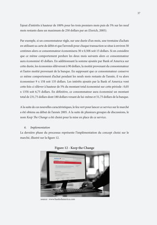 37

l’ajout d’intérêts à hauteur de 100% pour les trois premiers mois puis de 5% sur les neuf
mois restants dans un maximum de 250 dollars par an (Enrich, 2005).
Par exemple, si un consommateur règle, sur une durée d’un mois, une trentaine d’achats
en utilisant sa carte de débit et que l’arrondi pour chaque transaction se situe à environ 50
centimes alors ce consommateur économisera 30 x 0,50$ soit 15 dollars. Si on considère
que ce même comportement perdure les deux mois suivants alors ce consommateur
aura économisé 45 dollars. En additionnant la somme ajoutée par Bank of America sur
cette durée, les économies s’élèveront à 90 dollars, la moitié provenant du consommateur
et l’autre moitié provenant de la banque. En supposant que ce consommateur conserve
ce même comportement d’achat pendant les neufs mois restants de l’année, il va alors
économiser 9 x 15$ soit 135 dollars. Les intérêts ajoutés par la Bank of America vont
cette fois-ci s’élever à hauteur de 5% du montant total économisé sur cette période : 0,05
x 135$ soit 6,75 dollars. En définitive, ce consommateur aura économisé un montant
total de 231,75 dollars dont 180 dollars venant de lui-même et 51,75 dollars de la banque.
A la suite de ces nouvelles caractéristiques, le feu vert pour lancer ce service sur le marché
a été obtenu au début de l’année 2005. A la suite de plusieurs groupes de discussions, le
nom Keep The Change a été choisi pour la mise en place de ce service.
6.	

Implementation

La dernière phase du processus représente l’implémentation du concept choisi sur le
marché, illustré sur la figure 12.

Figure 12 - Keep the Change

		

source : www.bankofamerica.com

 