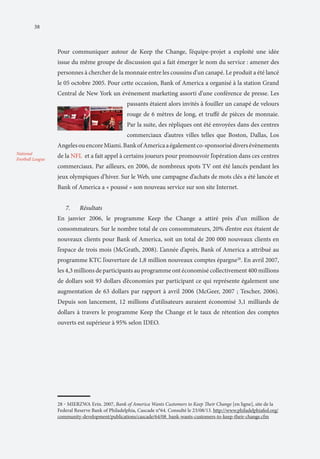 38

Pour communiquer autour de Keep the Change, l’équipe-projet a exploité une idée
issue du même groupe de discussion qui a fait émerger le nom du service : amener des
personnes à chercher de la monnaie entre les coussins d’un canapé. Le produit a été lancé
le 05 octobre 2005. Pour cette occasion, Bank of America a organisé à la station Grand
Central de New York un événement marketing assorti d’une conférence de presse. Les
passants étaient alors invités à fouiller un canapé de velours
rouge de 6 mètres de long, et truffé de pièces de monnaie.
Par la suite, des répliques ont été envoyées dans des centres
commerciaux d’autres villes telles que Boston, Dallas, Los
Angeles ou encore Miami. Bank of America a également co-sponsorisé divers évènements
National
Football League

de la NFL et a fait appel à certains joueurs pour promouvoir l’opération dans ces centres
commerciaux. Par ailleurs, en 2006, de nombreux spots TV ont été lancés pendant les
jeux olympiques d’hiver. Sur le Web, une campagne d’achats de mots clés a été lancée et
Bank of America a « poussé » son nouveau service sur son site Internet.
7.	

Résultats

En janvier 2006, le programme Keep the Change a attiré près d’un million de
consommateurs. Sur le nombre total de ces consommateurs, 20% d’entre eux étaient de
nouveaux clients pour Bank of America, soit un total de 200 000 nouveaux clients en
l’espace de trois mois (McGrath, 2008). L’année d’après, Bank of America a attribué au
programme KTC l’ouverture de 1,8 million nouveaux comptes épargne28. En avril 2007,
les 4,3 millions de participants au programme ont économisé collectivement 400 millions
de dollars soit 93 dollars d’économies par participant ce qui représente également une
augmentation de 63 dollars par rapport à avril 2006 (McGeer, 2007 ; Tescher, 2006).
Depuis son lancement, 12 millions d’utilisateurs auraient économisé 3,1 milliards de
dollars à travers le programme Keep the Change et le taux de rétention des comptes
ouverts est supérieur à 95% selon IDEO.

28 ‒ MIERZWA Erin. 2007, Bank of America Wants Customers to Keep Their Change [en ligne], site de la
Federal Reserve Bank of Philadelphia, Cascade n°64. Consulté le 23/08/13. http://www.philadelphiafed.org/
community-development/publications/cascade/64/08_bank-wants-customers-to-keep-their-change.cfm

 