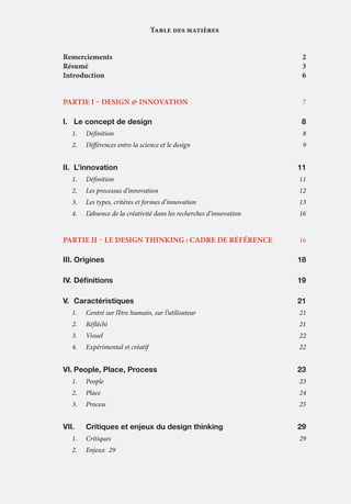 Table des matières
Remerciements	2
Résumé	3
Introduction	6
PartiE I – DEsign & innovation 	

7

I.	 Le concept de design	

8

1.	

Définition	8

2.	

Différences entre la science et le design	

9

II.	 L’innovation	11
1.	

Définition	11

2.	

Les processus d’innovation	

12

3.	

Les types, critères et formes d’innovation	

13

4.	

L’absence de la créativité dans les recherches d’innovation	

16

PartIE II – LE DESIGN THINKING : cadre de référence 	

16

III.	Origines	18
IV.	Définitions	

19

V.	 Caractéristiques	21
1.	

Centré sur l’être humain, sur l’utilisateur	

2.	

Réfléchi	21

3.	

Visuel	22

4.	

Expérimental et créatif	

VI.	People, Place, Process	

21

22

23

1.	

People	23

2.	

Place	24

3.	

Process	25

VII.	

Critiques et enjeux du design thinking	

29

1.	

Critiques	29

2.	

Enjeux	29

 