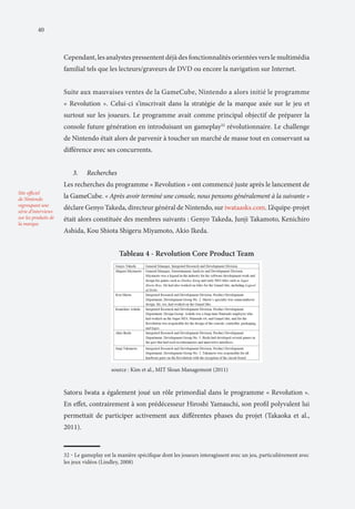 40

Cependant, les analystes pressentent déjà des fonctionnalités orientées vers le multimédia
familial tels que les lecteurs/graveurs de DVD ou encore la navigation sur Internet.
Suite aux mauvaises ventes de la GameCube, Nintendo a alors initié le programme
« Revolution ». Celui-ci s’inscrivait dans la stratégie de la marque axée sur le jeu et
surtout sur les joueurs. Le programme avait comme principal objectif de préparer la
console future génération en introduisant un gameplay32 révolutionnaire. Le challenge
de Nintendo était alors de parvenir à toucher un marché de masse tout en conservant sa
différence avec ses concurrents.
3.	

Recherches

Les recherches du programme « Revolution » ont commencé juste après le lancement de
Site officiel
de Nintendo
regroupant une
série d’interviews
sur les produits de
la marque

la GameCube. « Après avoir terminé une console, nous pensons généralement à la suivante »
déclare Genyo Takeda, directeur général de Nintendo, sur iwataasks.com. L’équipe-projet
était alors constituée des membres suivants : Genyo Takeda, Junji Takamoto, Kenichiro
Ashida, Kou Shiota Shigeru Miyamoto, Akio Ikeda.

Tableau 4 - Revolution Core Product Team

		

source : Kim et al., MIT Sloan Management (2011)

Satoru Iwata a également joué un rôle primordial dans le programme « Revolution ».
En effet, contrairement à son prédécesseur Hiroshi Yamauchi, son profil polyvalent lui
permettait de participer activement aux différentes phases du projet (Takaoka et al.,
2011).

32 ‒ Le gameplay est la manière spécifique dont les joueurs interagissent avec un jeu, particulièrement avec
les jeux vidéos (Lindley, 2008)

 