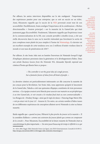 43

Par ailleurs, les autres interviews disponibles sur le site soulignent

l’importance

des expériences passées pour une entreprise, que ce soit un succès ou un échec.
Ainsi, Miyamoto rappelle que le succès de la NES provenait avant tout de son
accessibilité. Parallèlement, Iwata souligne l’importance de la combinaison « flèches
directionnelles + bouton principal » sur la manette de la GameCube qui était
justement gage d’accessibilité. Finalement, Takamoto rappelle que l’expérience issue
de la commercialisation de la DS, une console portable à double écran, a été une
réelle découverte dans le sens ou le marché n’attendait pas forcément la sortie de
jeux complexes mais plutôt de jeux simples à l’instar de Nintendogs. Ce dernier est
un excellent exemple de cette tendance avec ses 2 millions d’unités vendues dans le
monde et son taux de pénétration de 24%34.
Par ailleurs, le site Iwata Asks met en lumière l’ouverture de Nintendo lorsqu’il s’agit
d’impliquer plusieurs personnes dans la génération et le développement d’idées. Dans
son article Business lessons from the Nintendo Wii, Alexander Kjerulf, reprend une
citation d’Iwata qui illustre bien ce propos :
« The controller is not the great idea of a single person,
but a fantastic fusion of ideas from all kinds of people. »
La dernière citation est particulièrement intéressante car elle concerne la manette de
jeu conçue pour la Revolution. Sur Iwata Asks, nous apprenons qu’après le lancement
de la GameCube, Takeda a créé une quinzaine d’équipes constituées de trois personnes
environ. « Ces équipes avaient carte blanche pour associer une manette ou un périphérique
à un titre GameCube, et voir ensuite si le résultat final était ou non commercialisable ».
Les Bongos de « Donkey Konga » ainsi que le tapis de danse « Dancing Stage Mario Mix
» ont pu ainsi voir le jour (cf - Annexe 6). En outre, un certain nombre d’idées issues
de ces différentes expériences de conception allaient servir Nintendo à créer sa future
manette.
Ikeda rappelle que « quand on joue, l’élément le plus proche du joueur est la manette ». Il
la considère d’ailleurs « comme une extension du joueur plutôt que comme un composant
de la console ». Pour Miyamoto, l’accessibilité de la future manette de Nintendo était sa
caractéristique la plus importante. « J’ai ainsi passé beaucoup de temps à réfléchir à ce qui
34 ‒ IGN. 2005, Reggie Talks Nintendo’s Future [en ligne], site d’IGN Entertainement. Consulté le 01/09/13.
http://uk.ign.com/articles/2005/11/04/reggie-talks-nintendos-future?page=2

Console
Nintendo de
3ème génération
vendue à 49,1
millions d’unités
dans le monde
entre 1990 et
1999
Jeu vidéo
simulant un
animal de
compagnie virtuel
où le joueur a
la possibilité
d’interagir avec
cet animal grâce
aux interfaces
tels que le stylet,
le microphone et
l’écran tactile

 