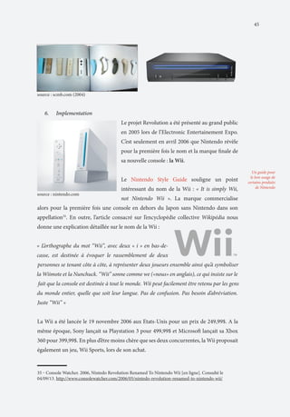 45

source : scmb.com (2004)

6.	

Implementation
Le projet Revolution a été présenté au grand public
en 2005 lors de l’Electronic Entertainement Expo.
C’est seulement en avril 2006 que Nintendo révèle
pour la première fois le nom et la marque finale de
sa nouvelle console : la Wii.
Le Nintendo Style Guide souligne un point

source : nintendo.com

intéressant du nom de la Wii : « It is simply Wii,
not Nintendo Wii ». La marque commercialise

alors pour la première fois une console en dehors du Japon sans Nintendo dans son
appellation35. En outre, l’article consacré sur l’encyclopédie collective Wikipédia nous
donne une explication détaillée sur le nom de la Wii :

La Wii a été lancée le 19 novembre 2006 aux Etats-Unis pour un prix de 249,99$. A la
même époque, Sony lançait sa Playstation 3 pour 499,99$ et Microsoft lançait sa Xbox
360 pour 399,99$. En plus d’être moins chère que ses deux concurrentes, la Wii proposait
également un jeu, Wii Sports, lors de son achat.

35 ‒ Console Watcher. 2006, Nintedo Revolution Renamed To Nintendo Wii [en ligne]. Consulté le
04/09/13. http://www.consolewatcher.com/2006/05/nintedo-revolution-renamed-to-nintendo-wii/

Un guide pour
le bon usage de
certains produits
de Nintendo

 