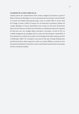 47

Conclusion de ces deux études de cas
L’analyse précise des comportements d’une certaine catégorie de personnes a permis à
Bank of America de développer un service foncièrement innovant pour ensuite l’étendre
à un bassin de clientèle beaucoup plus large. Lancé en octobre 2005, le service Keep
the Change a permis à Bank of America de voir l’ouverture de plusieurs millions de
comptes d’épargne, et s’inscrit aujourd’hui encore comme un réel succès d’innovation
dans le secteur financier. De l’autre côté, Nintendo, en combinant les idées et les opinions
de lead-users avec une stratégie d’open innovation a provoqué, à travers la Wii, un
véritable changement de paradigme dans le secteur du divertissement. Aujourd’hui, la
Wii représente le cas d’école par excellence de la Stratégie Océan Bleu soutenue par Kim
et Mauborgne (2005). Par conséquent, nous pouvons dire que le design thinking, bien
qu’utilisé dans deux cultures opposées et selon un contexte différent, a permis de créer
des produits radicalement innovants et a donc su pérenniser la performance économique
des deux entreprises étudiées.

 