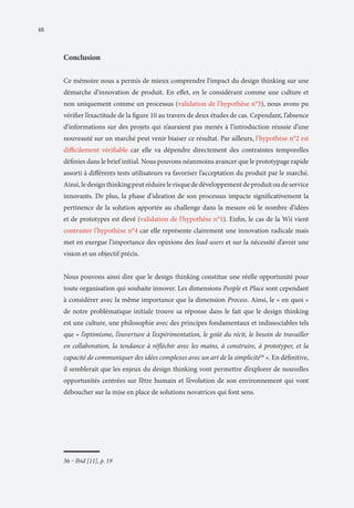 48

Conclusion
Ce mémoire nous a permis de mieux comprendre l’impact du design thinking sur une
démarche d’innovation de produit. En effet, en le considérant comme une culture et
non uniquement comme un processus (validation de l’hypothèse n°3), nous avons pu
vérifier l’exactitude de la figure 10 au travers de deux études de cas. Cependant, l’absence
d’informations sur des projets qui n’auraient pas menés à l’introduction réussie d’une
nouveauté sur un marché peut venir biaiser ce résultat. Par ailleurs, l’hypothèse n°2 est
difficilement vérifiable car elle va dépendre directement des contraintes temporelles
définies dans le brief initial. Nous pouvons néanmoins avancer que le prototypage rapide
assorti à différents tests utilisateurs va favoriser l’acceptation du produit par le marché.
Ainsi, le design thinking peut réduire le risque de développement de produit ou de service
innovants. De plus, la phase d’ideation de son processus impacte significativement la
pertinence de la solution apportée au challenge dans la mesure où le nombre d’idées
et de prototypes est élevé (validation de l’hypothèse n°1). Enfin, le cas de la Wii vient
contraster l’hypothèse n°4 car elle représente clairement une innovation radicale mais
met en exergue l’importance des opinions des lead-users et sur la nécessité d’avoir une
vision et un objectif précis.
Nous pouvons ainsi dire que le design thinking constitue une réelle opportunité pour
toute organisation qui souhaite innover. Les dimensions People et Place sont cependant
à considérer avec la même importance que la dimension Process. Ainsi, le « en quoi »
de notre problématique initiale trouve sa réponse dans le fait que le design thinking
est une culture, une philosophie avec des principes fondamentaux et indissociables tels
que « l’optimisme, l’ouverture à l’expérimentation, le goût du récit, le besoin de travailler
en collaboration, la tendance à réfléchir avec les mains, à construire, à prototyper, et la
capacité de communiquer des idées complexes avec un art de la simplicité36 ». En définitive,
il semblerait que les enjeux du design thinking vont permettre d’explorer de nouvelles
opportunités centrées sur l’être humain et l’évolution de son environnement qui vont
déboucher sur la mise en place de solutions novatrices qui font sens.

36 ‒ Ibid [11], p. 19

 