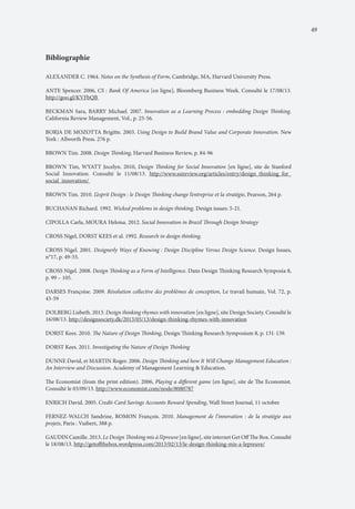 49

Bibliographie
ALEXANDER C. 1964. Notes on the Synthesis of Form, Cambridge, MA, Harvard University Press.
ANTE Spencer. 2006, CS : Bank Of America [en ligne], Bloomberg Business Week. Consulté le 17/08/13.
http://goo.gl/KVFbQB
BECKMAN Sara, BARRY Michael. 2007. Innovation as a Learning Process : embedding Design Thinking.
California Review Management, Vol., p. 25-56.
BORJA DE MOZOTTA Brigitte. 2003. Using Design to Build Brand Value and Corporate Innovation. New
York : Allworth Press. 276 p.
BROWN Tim. 2008. Design Thinking, Harvard Business Review, p. 84-96
BROWN Tim, WYATT Jocelyn. 2010, Design Thinking for Social Innovation [en ligne], site de Stanford
Social Innovation. Consulté le 11/08/13. http://www.ssireview.org/articles/entry/design_thinking_for_
social_innovation/
BROWN Tim. 2010. L’esprit Design : le Design Thinking change l’entreprise et la stratégie, Pearson, 264 p.
BUCHANAN Richard. 1992. Wicked problems in design thinking. Design issues: 5-21.
CIPOLLA Carla, MOURA Heloisa. 2012. Social Innovation in Brazil Through Design Strategy
CROSS Nigel, DORST KEES et al. 1992. Research in design thinking.
CROSS Nigel. 2001. Designerly Ways of Knowing : Design Discipline Versus Design Science. Design Issues,
n°17, p. 49-55.
CROSS Nigel. 2008. Design Thinking as a Form of Intelligence. Dans Design Thinking Research Symposia 8,
p. 99 – 105.
DARSES Françoise. 2009. Résolution collective des problèmes de conception, Le travail humain, Vol. 72, p.
43-59
DOLBERG Lisbeth. 2013. Design thinking rhymes with innovation [en ligne], site Design Society. Consulté le
16/08/13. http://designsociety.dk/2013/05/13/design-thinking-rhymes-with-innovation
DORST Kees. 2010. The Nature of Design Thinking, Design Thinking Research Symposium 8, p. 131-139.
DORST Kees. 2011. Investigating the Nature of Design Thinking
DUNNE David, et MARTIN Roger. 2006. Design Thinking and how It Will Change Management Education :
An Interview and Discussion. Academy of Management Learning & Education.
The Economist (from the print edition). 2006, Playing a different game [en ligne], site de The Economist.
Consulté le 03/09/13. http://www.economist.com/node/8080787
ENRICH David. 2005. Credit-Card Savings Accounts Reward Spending, Wall Street Journal, 11 octobre
FERNEZ-WALCH Sandrine, ROMON François. 2010. Management de l’innovation : de la stratégie aux
projets, Paris : Vuibert, 388 p.
GAUDIN Camille. 2013, Le Design Thinking mis à l’épreuve [en ligne], site internet Get Off The Box. Consulté
le 18/08/13. http://getoffthebox.wordpress.com/2013/02/13/le-design-thinking-mis-a-lepreuve/

 