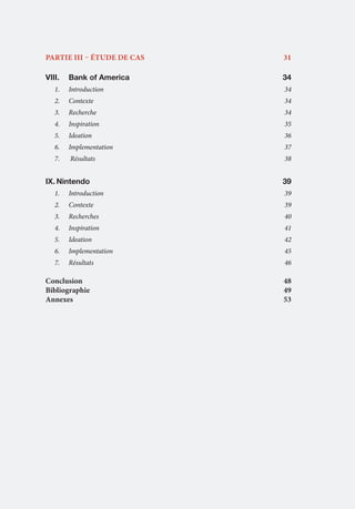 5

PARTIE III – étude de cas	

31

VIII.	 Bank of America 			

34

1.	

Introduction	34

2.	

Contexte	34

3.	

Recherche	34

4.	

Inspiration	35

5.	

Ideation	36

6.	

Implementation	37

7.	

Résultats	

IX.	Nintendo 	

38

	

	

39

1.	

Introduction	39

2.	

Contexte	39

3.	

Recherches	40

4.	

Inspiration	41

5.	

Ideation	42

6.	

Implementation	45

7.	

Résultats 	

46

Conclusion	48
Bibliographie	49
Annexes 	
53

 