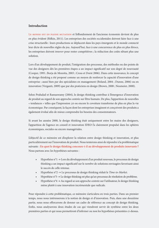 Introduction
Le monde est en pleine mutation et l’effondrement de l’ancienne économie devient de plus
en plus évident (Rifkin, 2011). Les entreprises des sociétés occidentales doivent faire face à une
crise structurelle : leurs productions se déplacent dans les pays émergents et le monde connecté
leur dicte de nouvelles règles du jeu. Aujourd’hui, face à une concurrence de plus en plus féroce,
les entreprises doivent innover pour rester compétitives ; la réduction des coûts n’étant plus une
solution.
Lors d’un développement de produit, l’intégration des processus, des méthodes ou des points de
vue des designers dès les premières étapes a un impact significatif sur son degré de nouveauté
(Cooper, 1995 ; Borja de Mozotta, 2003 ; Cross et Dorst 2006). Dans cette mouvance, le concept
de design thinking a été proposé comme un moyen de renforcer la capacité d’innovation d’une
entreprise ; aussi bien par des spécialistes en management (Boland, 2004 ; Dunne, 2006) ou en
innovation (Verganti, 2009) que par des praticiens en design (Brown, 2008 ; Neumeier, 2008).
Selon Prahalad et Ramaswamy (2004), le design thinking contribue à l’émergence d’innovation
de produit au regard de son approche centrée sur l’être humain. De plus, l’apparition de nouvelles
« tendances » telles que l’impression 3D ou encore le covoiture transforme de plus en plus la vie
économique. Par conséquent, la façon dont les entreprises imaginent et conçoivent des produits a
également évolué afin de mieux comprendre les besoins des consommateurs.
Si avant les années 2000, le design thinking était uniquement entre les mains des designers,
l’apparition de l’agence en conseil et innovation IDEO l’a clairement propulsé dans les sphères
économiques, sociales ou encore managériales.
L’objectif de ce mémoire est d’explorer la relation entre design thinking et innovation, et plus
particulièrement sur l’innovation de produit. Nous tenterons ainsi de répondre à la problématique
suivante : En quoi le design thinking concoure-t-il au développement de produits innovants ?
Nous partons avec les hypothèses suivantes :
•	

•	
•	
•	

Hypothèse n°1 → Lors du développement d’un produit nouveau, le processus de design
thinking a un impact significatif sur le nombre de solutions envisagées favorisant ainsi
le succès de celle retenue.
Hypothèse n°2 → Le processus de design thinking réduit le Time-to-Market.
Hypothèse n°3 → Le design thinking est plus qu’un processus de résolution de problème.
Hypothèse n°4 → Au regard se son approche centrée sur l’utilisateur, le design thinking
mène plutôt à une innovation incrémentale que radicale.

Pour répondre à cette problématique, ce mémoire s’articulera en trois parties. Dans un premier
temps, nous nous intéresserons à la notion de design et d’innovation. Puis, dans une deuxième
partie, nous nous efforcerons de donner un cadre de référence au concept de design thinking.
Enfin, nous analyserons deux études de cas qui viendront servir de synthèse entre les deux
premières parties et qui nous permettront d’infirmer ou non les hypothèses présentées ci-dessus.

Part 1

 