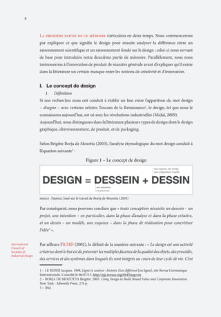 8

La première partie de ce mémoire s’articulera en deux temps. Nous commencerons
par expliquer ce que signifie le design pour ensuite analyser la différence entre un
raisonnement scientifique et un raisonnement fondé sur le design ; celui-ci nous servant
de base pour introduire notre deuxième partie de mémoire. Parallèlement, nous nous
intéresserons à l’innovation de produit de manière générale avant d’expliquer qu’il existe
dans la littérature un certain manque entre les notions de créativité et d’innovation.

I.	 Le concept de design
1.	

Définition

Si nos recherches nous ont conduit à établir un lien entre l’apparition du mot design
– disegno – avec certains artistes Toscans de la Renaissance1, le design, tel que nous le
connaissons aujourd’hui, est né avec les révolutions industrielles (Midal, 2009).
Aujourd’hui, nous distinguons dans la littérature plusieurs types de design dont le design
graphique, d’environnement, de produit, et de packaging.
Selon Brigitte Borja de Mozotta (2003), l’analyse étymologique du mot design conduit à
l’équation suivante2 :

Par conséquent, nous pouvons conclure que « toute conception nécessite un dessein – un
projet, une intention – en particulier, dans la phase d’analyse et dans la phase créative,
et un dessin – un modèle, une esquisse – dans la phase de réalisation pour concrétiser
l’idée3 ».
International
Council of
Societies of
Industrial Design

Par ailleurs l’ICSID (2002), le définit de la manière suivante : « Le design est une activité
créatrice dont le but est de présenter les multiples facettes de la qualité des objets, des procédés,
des services et des systèmes dans lesquels ils sont intégrés au cours de leur cycle de vie. C’est
1 – LE RIDER Jacques. 1998, Ligne et couleur : histoire d’un différend [en ligne], site Revue Germanique
Internationale. Consulté le 06/07/13. http://rgi.revues.org/694?lang=en
2 – BORJA DE MOZOTTA Brigitte. 2003. Using Design to Build Brand Value and Corporate Innovation.
New York : Allworth Press. 276 p.
3 – Ibid.	

 