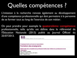 L'initiation à la recherche renvoie également au développement
d'une compétence professionnelle qui doit permettre à la personne
de se former tout au long de l'exercice de son métier.
On peut prendre pour exemple la quatorzième compétence
professionnelle, telle qu'elle est définie dans le référentiel de
l'Éducation Nationale (2013) publié au Journal Officiel du
25/07/2013.
Quelles compétences ?
 