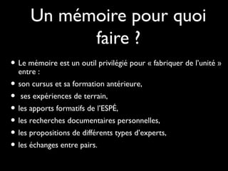 Un mémoire pour quoi
faire ?
• Le mémoire est un outil privilégié pour « fabriquer de l’unité »
entre :
• son cursus et sa formation antérieure,son cursus et sa formation antérieure,
• ses expériences de terrain,ses expériences de terrain,
• les apports formatifs de l’ESPÉ,les apports formatifs de l’ESPÉ,
• les recherches documentaires personnelles,les recherches documentaires personnelles,
• les propositions de différents types d’experts,les propositions de différents types d’experts,
• les échanges entre pairs.les échanges entre pairs.
 