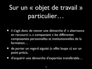 15
Sur un « objet de travail »Sur un « objet de travail »
particulier…particulier…
• il s’agit donc de mener une démarche d’ « alternanceil s’agit donc de mener une démarche d’ « alternance
en raccourci », « compactant » les différentesen raccourci », « compactant » les différentes
composantes personnelles et institutionnelles de lacomposantes personnelles et institutionnelles de la
formation…formation…
• de porter un regard aiguisé (« effet loupe ») sur unde porter un regard aiguisé (« effet loupe ») sur un
point précis,point précis,
• d’acquérir une démarche d’expertise transférable…d’acquérir une démarche d’expertise transférable…
 