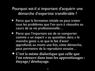 16
Pourquoi est-il si important d’acquérir unePourquoi est-il si important d’acquérir une
démarche d’expertise transférable ?démarche d’expertise transférable ?
• Parce que la formation initiale ne peut traiterParce que la formation initiale ne peut traiter
tous les problèmes que l’on aura à résoudre autous les problèmes que l’on aura à résoudre au
cours de sa vie professionnelle…cours de sa vie professionnelle…
• Parce que l’important est de se comporterParce que l’important est de se comporter
comme « un expert » au quotidien, dans « lecomme « un expert » au quotidien, dans « le
moindre geste », et que le fait d’avoirmoindre geste », et que le fait d’avoir
approfondi, au moins une fois, cette démarche,approfondi, au moins une fois, cette démarche,
peut permettre de la reproduire ensuite…peut permettre de la reproduire ensuite…
• C’est la même dialectique que celle queC’est la même dialectique que celle que
l’on retrouve dans tous les apprentissages :l’on retrouve dans tous les apprentissages :
étayage / désétayage.étayage / désétayage.
 