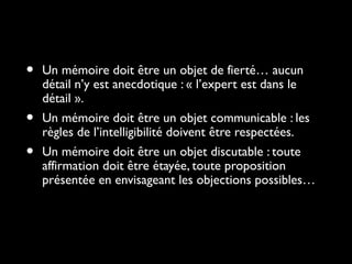 • Un mémoire doit être un objet de fierté… aucunUn mémoire doit être un objet de fierté… aucun
détail n’y est anecdotique : « l’expert est dans ledétail n’y est anecdotique : « l’expert est dans le
détail ».détail ».
• Un mémoire doit être un objet communicable : lesUn mémoire doit être un objet communicable : les
règles de l’intelligibilité doivent être respectées.règles de l’intelligibilité doivent être respectées.
• Un mémoire doit être un objet discutable : touteUn mémoire doit être un objet discutable : toute
affirmation doit être étayée, toute propositionaffirmation doit être étayée, toute proposition
présentée en envisageant les objections possibles…présentée en envisageant les objections possibles…
 