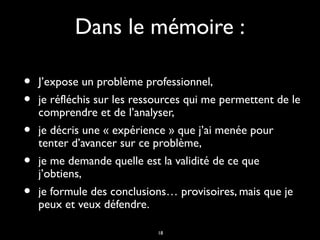 18
Dans le mémoire :Dans le mémoire :
• J’expose un problème professionnel,J’expose un problème professionnel,
• je réfléchis sur les ressources qui me permettent de leje réfléchis sur les ressources qui me permettent de le
comprendre et de l’analyser,comprendre et de l’analyser,
• je décris une « expérience » que j’ai menée pourje décris une « expérience » que j’ai menée pour
tenter d’avancer sur ce problème,tenter d’avancer sur ce problème,
• je me demande quelle est la validité de ce queje me demande quelle est la validité de ce que
j’obtiens,j’obtiens,
• je formule des conclusions… provisoires, mais que jeje formule des conclusions… provisoires, mais que je
peux et veux défendre.peux et veux défendre.
 