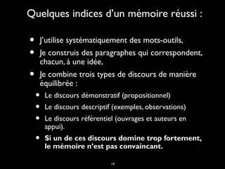 19
Quelques indices d’un mémoire réussi :Quelques indices d’un mémoire réussi :
• J’utilise systématiquement des mots-outils,J’utilise systématiquement des mots-outils,
• Je construis des paragraphes qui correspondent,Je construis des paragraphes qui correspondent,
chacun, à une idée,chacun, à une idée,
• Je combine trois types de discours de manièreJe combine trois types de discours de manière
équilibrée :équilibrée :
• Le discours démonstratif (propositionnel)Le discours démonstratif (propositionnel)
• Le discours descriptif (exemples, observations)Le discours descriptif (exemples, observations)
• Le discours référentiel (ouvrages et auteurs enLe discours référentiel (ouvrages et auteurs en
appui).appui).
• Si un de ces discours domine trop fortement,Si un de ces discours domine trop fortement,
le mémoire n’est pas convaincant.le mémoire n’est pas convaincant.
 