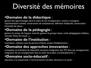 Diversité des mémoires
•Domaine de la didactique :
gestion des apprentissages dans le cadre de son enseignement, notions à enseigner,
représentations initiales, construction de compétences, définition d’objectifs, construction
d’activités de classe...
•Domaine de la pédagogie :
gestion du temps, de l’espace, autorité, gestion du groupe classe, outils pédagogiques (tableau,
manuels, fiches de travail...)...
•Domaine de l’institution :
orientation, relations avec les parents d’élèves, projet d’établissement...
•Domaine des approches innovantes :
conception et évaluation de dispositifs nouveaux (intégration des TIC dans son enseignement,
intégration de son enseignement dans le cadre de projets, transdisciplinarité...)
•Domaine socio-éducatif :
éducation à la citoyenneté, à l’environnement durable, éducation à la santé...
 