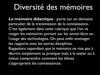 Diversité des mémoires
Le mémoire didactique : porte sur un domaine
particulier de la transmission de la connaissance.
C’est également dans cette rubrique que l’on va
ranger les mémoires portant sur les savoir-faire ou
l’usage des technologies. On peut enfin envisager
les rapports avec les autres disciplines.
Rappelons cependant que le mémoire ne vise pas à
décrire simplement sa pratique mais à la tester ou à
mieux comprendre comment les élèves
s’approprient les connaissances.
 