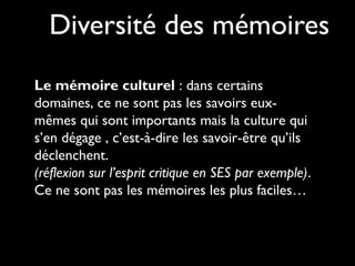 Diversité des mémoires
Le mémoire culturel : dans certains
domaines, ce ne sont pas les savoirs eux-
mêmes qui sont importants mais la culture qui
s’en dégage , c’est-à-dire les savoir-être qu’ils
déclenchent.
(réflexion sur l’esprit critique en SES par exemple).
Ce ne sont pas les mémoires les plus faciles…
 