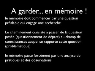 A garder... en mémoire !
le mémoire doit commencer par une question
préalable qui engage une recherche
Le cheminement consiste à passer de la question
posée (questionnement de départ) au champ de
connaissances auquel se rapporte cette question
(problématique)
le mémoire passe forcément par une analyse de
pratiques et des observations.
 