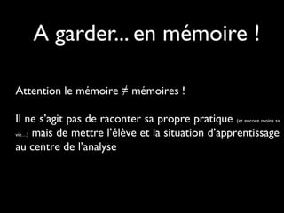 A garder... en mémoire !
Attention le mémoire ≠ mémoires !
Il ne s’agit pas de raconter sa propre pratique (et encore moins sa
vie…) mais de mettre l’élève et la situation d’apprentissage
au centre de l’analyse
 