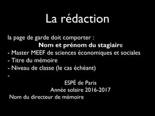 La rédaction
la page de garde doit comporter :
Nom et prénom du stagiaire
- Master MEEF de sciences économiques et sociales
- Titre du mémoire
- Niveau de classe (le cas échéant)
-
ESPÉ de Paris
Année solaire 2016-2017
Nom du directeur de mémoire
 