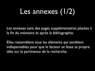 Les annexes (1/2)
Les annexes sont des pages supplémentaires placées à
la fin du mémoire et après la bibliographie.
Elles rassemblent tous les éléments qui semblent
indispensables pour que le lecteur se fasse sa propre
idée sur la pertinence de la recherche.
 