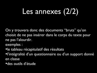 Les annexes (2/2)
On y trouvera donc des documents “bruts” qu’on
choisit de ne pas insérer dans le corps du texte pour
ne pas l’alourdir.
exemples :
•le tableau récapitulatif des résultats
•l’intégralité d’un questionnaire ou d’un support donné
en classe
•des outils d’étude
 