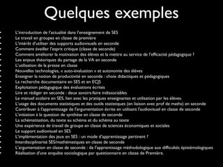 Quelques exemples
• L’introduction de l’actualité dans l’enseignement de SES
• Le travail en groupes en classe de première
• L’intérêt d’utiliser des supports audiovisuels en seconde
• Comment éveiller l’esprit critique (classe de seconde)
• Comment améliorer la motivation des élèves et la mettre au service de l’efficacité pédagogique ?
• Les enjeux théoriques du partage de la VA en seconde
• L’utilisation de la presse en classe
• Nouvelles technologies, « auto-évaluation » et autonomie des élèves
• Enseigner la notion de productivité en seconde : choix didactiques et pédagogiques
• La recherche documentaire en SES et en ECJS
• Exploitation pédagogique des évaluations écrites
• Lire et rédiger en seconde : deux savoirs-faire indissociables
• Le manuel scolaire en SES, lien avec les pratiques enseignantes et utilisation par les élèves.
• L’usage des documents statistiques et des outils statistiques (en liaison avec prof de maths) en seconde
• Contribuer à l'apprentissage de l'argumentation écrite en utilisant l'audiovisuel en classe de seconde
• L’initiation à la question de synthèse en classe de seconde
• La schématisation, du texte au schéma et du schéma au texte
• Une expérience de travail de groupe en classe de sciences économiques et sociales
• Le support audiovisuel en SES
• L’implémentation des jeux en SES : un mode d’apprentissage pertinent ?
• Interdisciplinarité SES/mathématiques en classe de seconde
• L’argumentation en classe de seconde : de l’apprentissage méthodologique aux difficultés épistémologiques
• Réalisation d’une enquête sociologique par questionnaire en classe de Première.
 