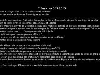 Mémoires SES 2015
étier d’enseignant en ZEP et les surveillants de Prison
et des medias en Sciences Economiques et Sociales.
ues informationnelles et l’utilisation des médias par les professeurs de sciences économiques et sociales
sitif de classe inversée en sciences économiques et sociales
pour mettre en activité les L’utilisation du jeu pour mettre en activité les élèves en sciences économiques e
es économiques et sociales avec les technologies de l’information et de la communication pour l’éducation
duction sociale dans l’enseignement de SES au lycée
t méthodes pour un enseignement efficace ?
nciée permet-elle de réduire les écarts de niveaux entre les élèves ?
gnantes face à la violence en milieu scolaire
des élèves : à la recherche d’autonomie et d’efficacité
oduction passive des inégalités scolaires d’apprentissage en S.E.S.
du document dans l’enseignement des sciences économiques et sociales
en compte l’hétérogénéité des classes et les élèves en difficulté d’apprentissage grâce au travail en groupe?
auteurs dans la pratique des professeurs de sciences économiques et sociales ?
Sciences Economiques et Sociales et les professeurs d’Éducation Physique et Sportive, entre discours et pr
es d’apprentissage : Observations et remédiations dans quatre classes de seconde
 