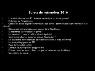 Sujets de mémoires 2016
• La socialisation en 1ère ES : violence symbolique ou émancipation ?
• Pédagogie de l’engagement
• Gestion de classe et gestion individuelle des élèves : comment concilier l’individuel et le
collectif ?
• Démocratie et transmission des valeurs de la République
• La résistance au concept de « genre »
• Les devoirs à la maison : efficacité ou inégalités ?
• Comment évaluer et éviter les biais de l’évaluation ?
• Les dispositifs de coopération et de solidarité dans la mise en activité
• Les jeux pédagogiques en SES
• Place de l’actualité en SES
• L’erreur pour progresser et apprendre.
• Évaluer : avant et après…(bien corriger soi même et avec les élèves)
• Que retenir du cours ?
 