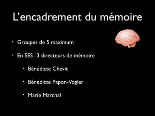L’encadrement du mémoire
• Groupes de 5 maximum
• En SES : 3 directeurs de mémoire
• Bénédicte Chevit
• Bénédicte Papon-Vogler
• Marie Marchal
 