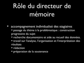 Rôle du directeur de
mémoire
accompagnement individualisé des stagiaires
• passage du thème à la problématique : construction
progressive du sujet
• recherche documentaire et aide au recueil des données.
• travail sur l’analyse, l’organisation et l’interprétation des
résultats
• rédaction
• préparation de la soutenance
 