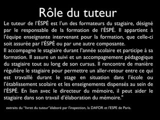 Le tuteur de l’ÉSPÉ est l’un des formateurs du stagiaire, désigné
par le responsable de la formation de l’ÉSPÉ. Il appartient à
l’équipe enseignante intervenant pour la formation, que celle-ci
soit assurée par l’ÉSPÉ ou par une autre composante.
Il accompagne le stagiaire durant l’année scolaire et participe à sa
formation. Il assure un suivi et un accompagnement pédagogique
du stagiaire tout au long de son cursus. Il rencontre de manière
régulière le stagiaire pour permettre un aller-retour entre ce qui
est travaillé durant le stage en situation dans l’école ou
l’établissement scolaire et les enseignements dispensés au sein de
l’ÉSPÉ. En lien avec le directeur du mémoire, il peut aider le
stagiaire dans son travail d’élaboration du mémoire."
extraits du “livret du tuteur”élaboré par l'inspection, la DAFOR et l'ESPE de Paris.
Rôle du tuteur
 