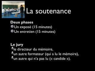 Deux phases
Un exposé (15 minutes)
Un entretien (15 minutes)
La soutenance
Le jury 
le directeur du mémoire,
un autre formateur (qui a lu le mémoire),
un autre qui n’a pas lu (« candide »).
 