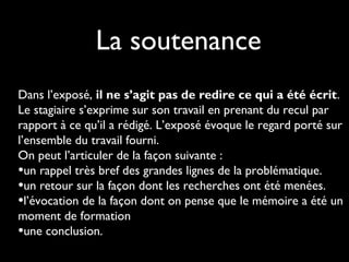 La soutenance
Dans l’exposé, il ne s’agit pas de redire ce qui a été écrit.
Le stagiaire s’exprime sur son travail en prenant du recul par
rapport à ce qu’il a rédigé. L’exposé évoque le regard porté sur
l’ensemble du travail fourni.
On peut l’articuler de la façon suivante :
•un rappel très bref des grandes lignes de la problématique.
•un retour sur la façon dont les recherches ont été menées.
•l’évocation de la façon dont on pense que le mémoire a été un
moment de formation
•une conclusion.
 
