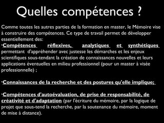 Comme toutes les autres parties de la formation en master, le Mémoire vise
à construire des compétences. Ce type de travail permet de développer
essentiellement des:
•Compétences réflexives, analytiques et synthétiques
permettant d'appréhender avec justesse les démarches et les enjeux
scientifiques sous-tendant la création de connaissances nouvelles et leurs
applications éventuelles en milieu professionnel (pour un master à visée
professionnelle) ;
•Connaissances de la recherche et des postures qu'elle implique;
•Compétences d'autoévaluation, de prise de responsabilité, de
créativité et d'adaptation (par l'écriture du mémoire, par la logique de
projet que sous-tend la recherche, par la soutenance du mémoire, moment
de mise à distance).
Quelles compétences ?
 