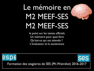 Le mémoire en
M2 MEEF-SES
M2 MEEF-SES
le point sur les textes officiels
Un mémoire pour quoi faire
Qu’est-ce qui est attendu ?
L’évaluation et la soutenance
Formation des stagiaires de SES (Ph.Watrelot) 2016-2017
 