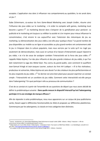 acceptez. L’application vise donc à influencer nos comportements au quotidien, la vie serait donc
un jeu ?

Gabe Zichermann, co-auteur du livre Game-Based Marketing avec Joseph Lindler, résume ainsi
l’influence des jeux vidéo sur le marketing : « In order to compete with games, marketing must
become a game »19. Le marketing devrait donc s’emparer de la gamification pour perdurer. La
publicité et le marketing ont toujours su refléter la société et s’en inspirer pour mieux influencer le
consommateur, c’est encore le cas aujourd’hui avec l’extension des mécaniques de jeu au
marketing. La démocratisation des jeux vidéo y est-elle pour quelque chose ? Le grand nombre de
jeux disponibles sur mobile ou en ligne et accessibles au plus grand nombre ont certainement aidé
le jeu à s’imposer dans la culture populaire, mais nous verrons par la suite qu’il ne s’agit pas
seulement de démocratisation, mais aussi et surtout d’un besoin d’interactivité auquel répond le
jeu vidéo. « Je n’ai de cesse de souligner combien l’interactivité est la force des jeux vidéo. »20
rappelle Hideo Kojima, l’un des plus influents et des plus grands créateurs de jeu-vidéo, à qui l’on
doit notamment la saga des Metal Gear. Peu connu du grand public, voici comment le qualifient
Jean-Samuel Kriegk et Jean-Jacques Launier, auteurs du livre Art Ludique : « À la fois réalisateur,
producteur et scénariste, Hideo Kojima est sans doute l’un des créateurs les plus perfectionnistes et
les plus respectés du jeu vidéo. »21 Ce dernier est ainsi bien placé pour pouvoir exprimer un constat
simple : l’interactivité est un corollaire du jeu vidéo. Comment cette interactivité est-elle perçue
dans l’advergaming ? En quoi participe-t-elle au processus de communication ?

C’est de ce constat et à partir de l’ensemble de ces questions de départ que nous avons décidé de
définir la problématique suivante : Dans quelle mesure le dispositif interactif qu’est l’advergaming
participe-t-il à une stratégie de marque efficace ?

Afin de répondre à cette problématique, nous nous appuierons sur un corpus de jeux publicitaires
variés, faisant appel à différentes fonctionnalités du Web et proposés sur différentes plateformes.
Commençons par les advergames, ici classés en trois catégories bien distinctes.




19
   Source : Introduction, p.6, Game-Based Marketing, Gabe Zichermann et Joseph Lindler (2008 – Editions : Wiley). Traduction : « Afin de
concurrencer les jeux vidéo, le marketing doit devenir un jeu »
20
   Hideo Kojima, le 11 juin 2010, Article « Hideo Kojima : L’interview à l’écrit. Tout savoir sur MGS Peace Walker. » sur Gameblog.fr, consulté le 12
avril 2012. http://www.gameblog.fr/dossier.php?id_dossier=178&page=3
21
   Art Ludique, p.228, de Jean-Jacques Launier et Jean-Samuel Kriegk (2011 – Editions : Sonatine)

                                                                                                                                                        10
 