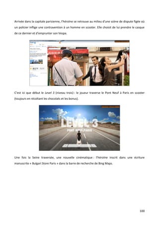 Arrivée dans la capitale parisienne, l’héroïne se retrouve au milieu d’une scène de dispute figée où
un policier inflige une contravention à un homme en scooter. Elle choisit de lui prendre le casque
de ce dernier et d’emprunter son Vespa.




C’est ici que début le Level 3 (niveau trois) : le joueur traverse le Pont Neuf à Paris en scooter
(toujours en récoltant les chocolats et les bonus).




Une fois la Seine traversée, une nouvelle cinématique : l’héroïne inscrit dans une écriture
manuscrite « Bulgari Store Paris » dans la barre de recherche de Bing Maps.




                                                                                                100
 