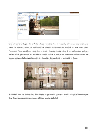 Une fois dans le Bulgari Store Paris, elle se promène dans le magasin, attrape un sac, essaie une
paire de lunettes avant de s’asperger de parfum. Ce parfum va ensuite la faire rêver pour
l’emmener Place Vendôme, où se tient le Level 4 (niveau 4). Accrochée à des ballons aux couleurs
pastel, notre personnage va ensuite se laisser flotter le long d’un immeuble haussmannien. Le
joueur doit alors la faire vaciller entre les chocolats de manière très lente et très fluide.




Arrivée en haut de l’immeuble, l’héroïne se dirige vers un panneau publicitaire pour la compagnie
KLM Airways qui propose un voyage à Rio de Janeiro au Brésil.




                                                                                                101
 